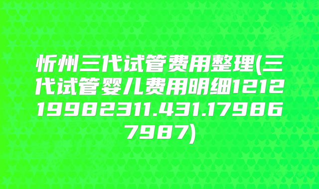 忻州三代试管费用整理(三代试管婴儿费用明细121219982311.431.179867987)