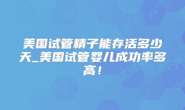 美国试管精子能存活多少天_美国试管婴儿成功率多高！