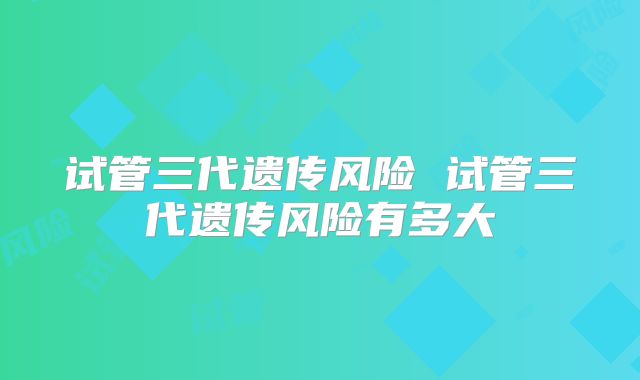 试管三代遗传风险 试管三代遗传风险有多大