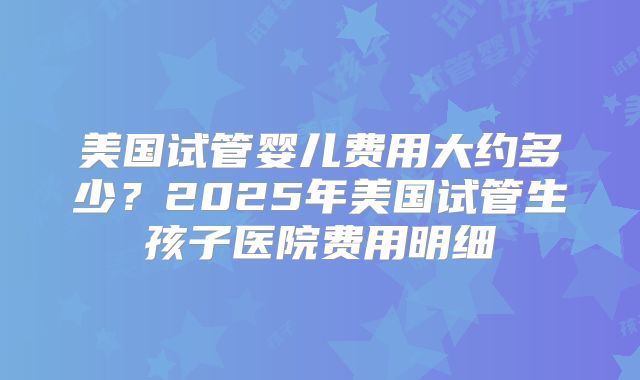 美国试管婴儿费用大约多少？2025年美国试管生孩子医院费用明细