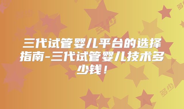 三代试管婴儿平台的选择指南-三代试管婴儿技术多少钱！