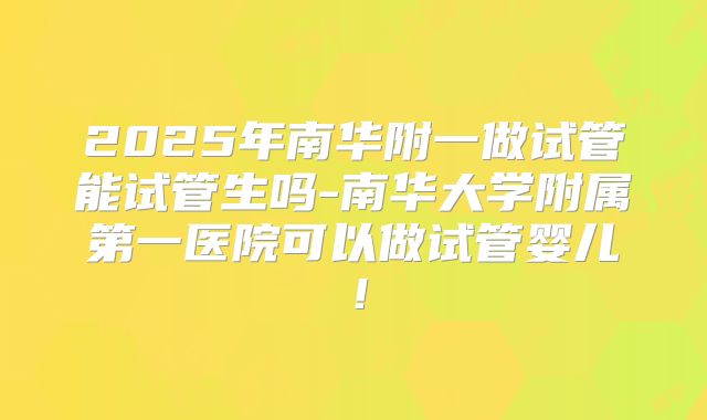 2025年南华附一做试管能试管生吗-南华大学附属第一医院可以做试管婴儿！