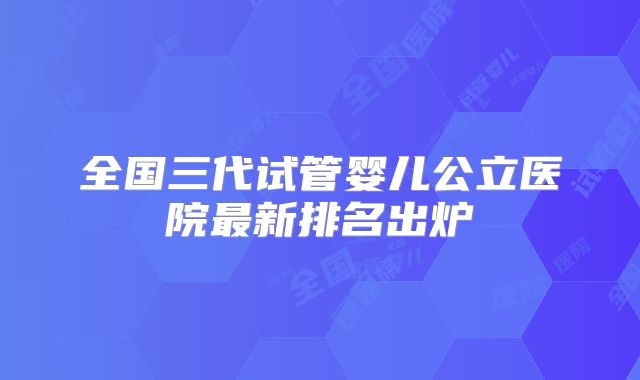 全国三代试管婴儿公立医院最新排名出炉