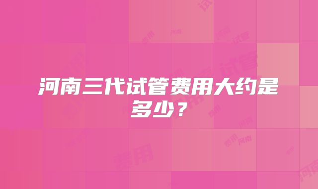 河南三代试管费用大约是多少？