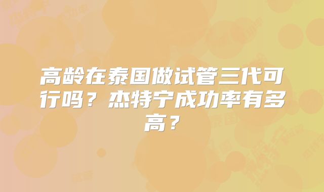 高龄在泰国做试管三代可行吗？杰特宁成功率有多高？