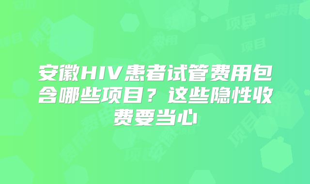 安徽HIV患者试管费用包含哪些项目？这些隐性收费要当心