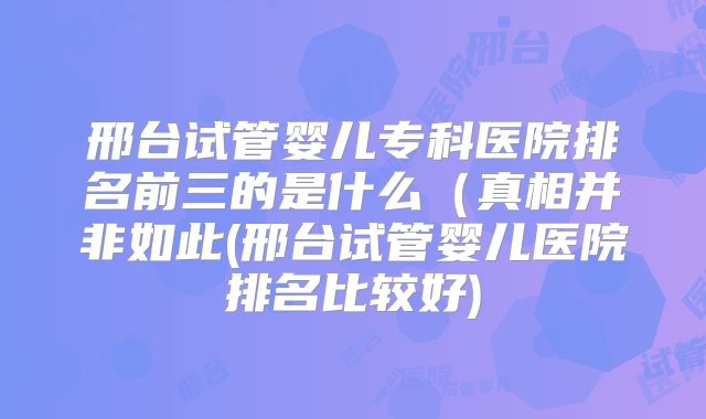 邢台试管婴儿专科医院排名前三的是什么（真相并非如此(邢台试管婴儿医院排名比较好)