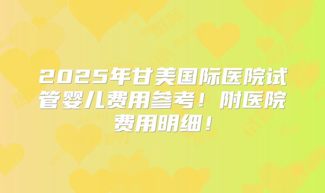 2025年甘美国际医院试管婴儿费用参考！附医院费用明细！