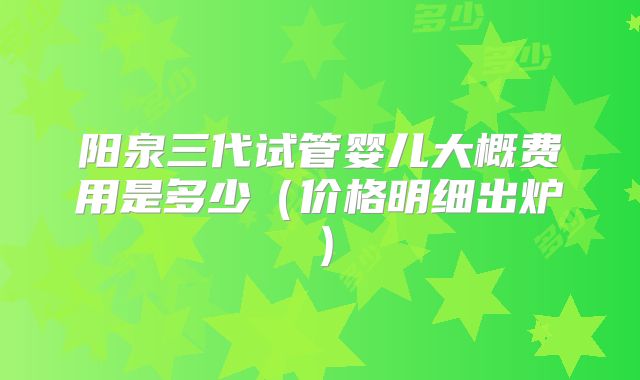 阳泉三代试管婴儿大概费用是多少（价格明细出炉）