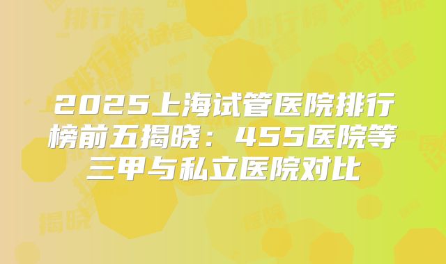 2025上海试管医院排行榜前五揭晓：455医院等三甲与私立医院对比