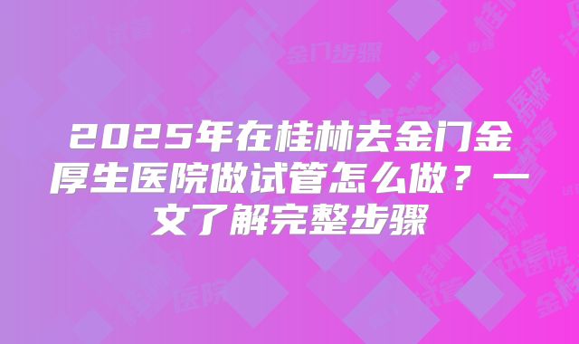 2025年在桂林去金门金厚生医院做试管怎么做？一文了解完整步骤