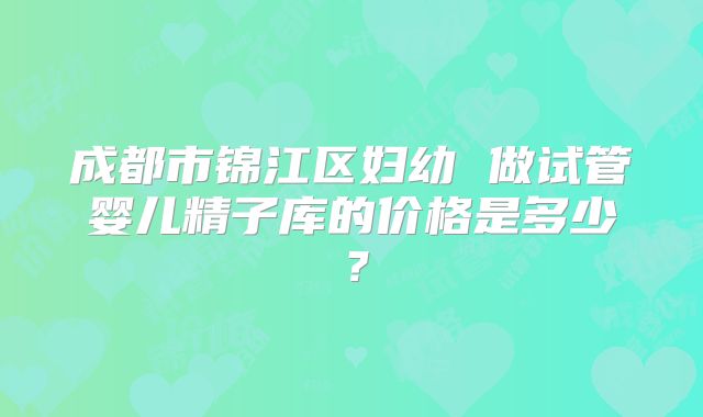 成都市锦江区妇幼 做试管婴儿精子库的价格是多少?