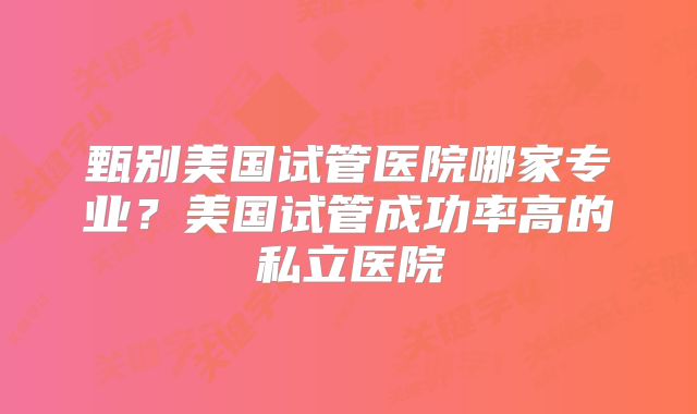 甄别美国试管医院哪家专业?美国试管成功率高的私立医院