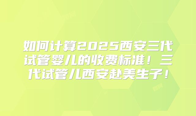 如何计算2025西安三代试管婴儿的收费标准！三代试管儿西安赴美生子！