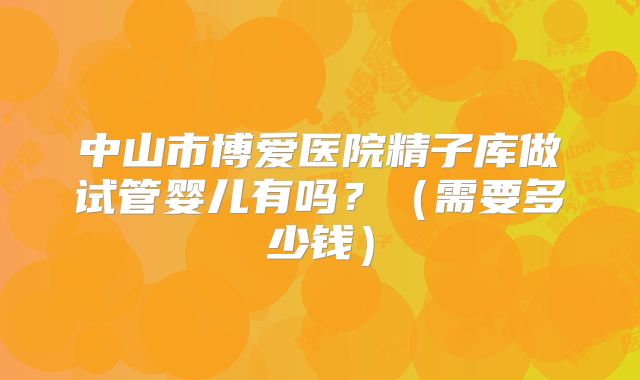 中山市博爱医院精子库做试管婴儿有吗？（需要多少钱）