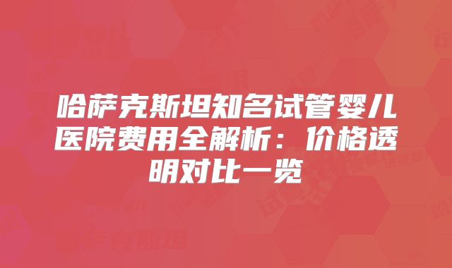 哈萨克斯坦知名试管婴儿医院费用全解析:价格透明对比一览