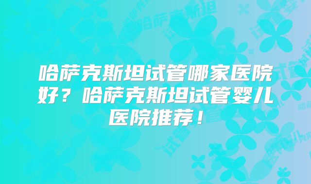 哈萨克斯坦试管哪家医院好？哈萨克斯坦试管婴儿医院推荐！