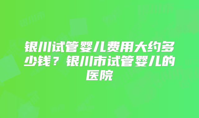银川试管婴儿费用大约多少钱？银川市试管婴儿的医院