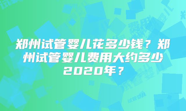 郑州试管婴儿花多少钱？郑州试管婴儿费用大约多少2020年？