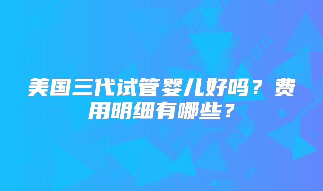 美国三代试管婴儿好吗？费用明细有哪些？