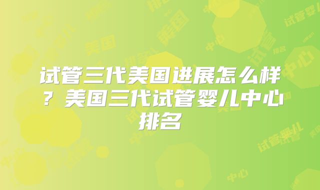 试管三代美国进展怎么样？美国三代试管婴儿中心排名