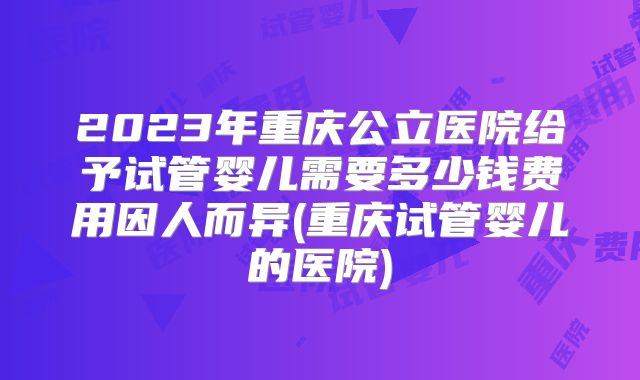 2023年重庆公立医院给予试管婴儿需要多少钱费用因人而异(重庆试管婴儿的医院)