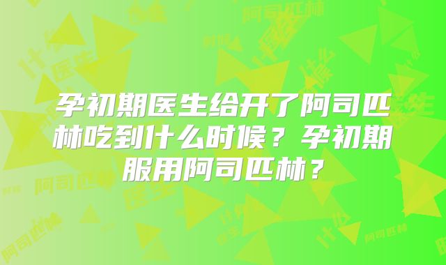 孕初期医生给开了阿司匹林吃到什么时候？孕初期服用阿司匹林？