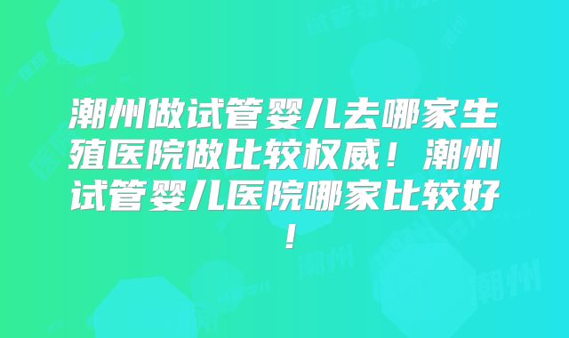 潮州做试管婴儿去哪家生殖医院做比较权威！潮州试管婴儿医院哪家比较好！
