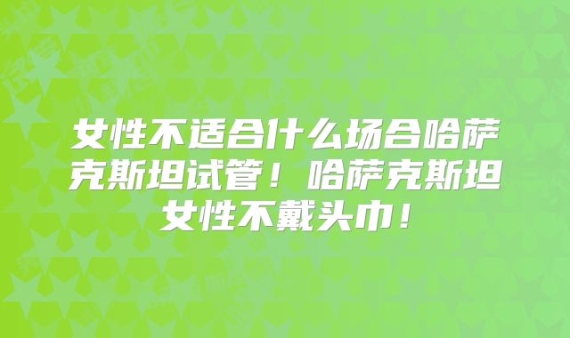 女性不适合什么场合哈萨克斯坦试管！哈萨克斯坦女性不戴头巾！
