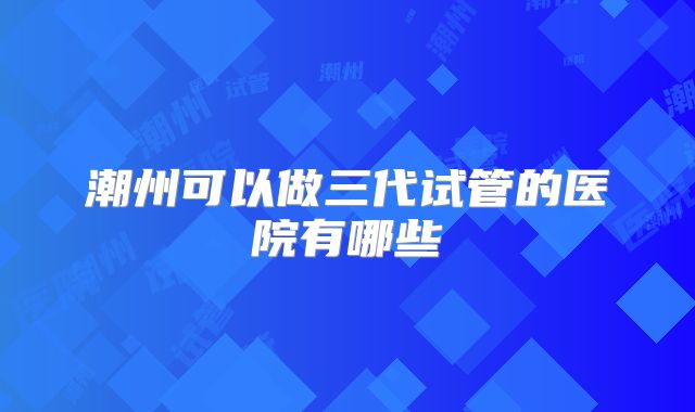 潮州可以做三代试管的医院有哪些