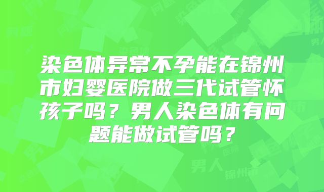 染色体异常不孕能在锦州市妇婴医院做三代试管怀孩子吗？男人染色体有问题能做试管吗？