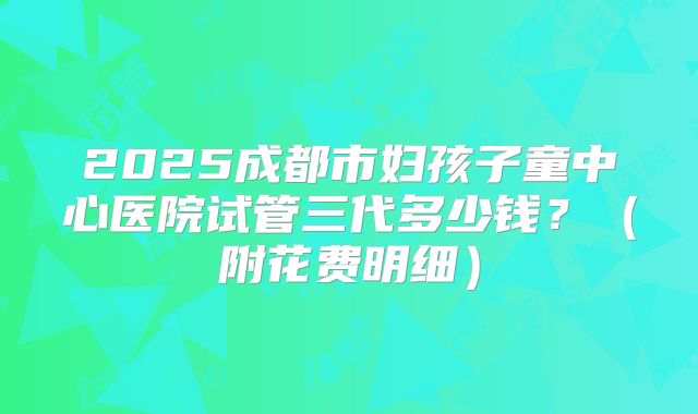 2025成都市妇孩子童中心医院试管三代多少钱？（附花费明细）