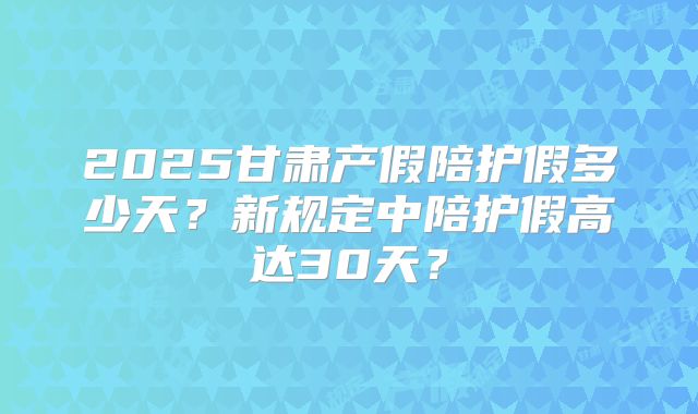 2025甘肃产假陪护假多少天?新规定中陪护假高达30天?