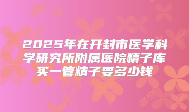 2025年在开封市医学科学研究所附属医院精子库买一管精子要多少钱