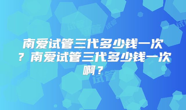 南爱试管三代多少钱一次？南爱试管三代多少钱一次啊？