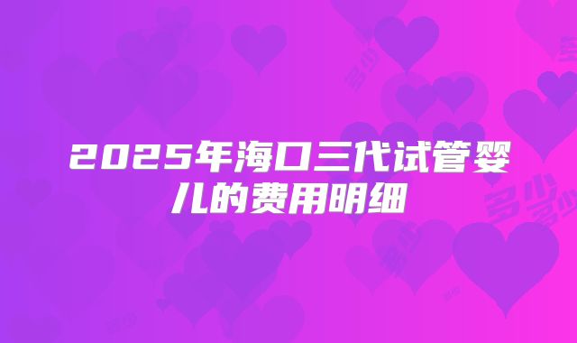 2025年海口三代试管婴儿的费用明细