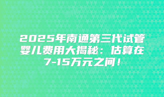 2025年南通第三代试管婴儿费用大揭秘:估算在7-15万元之间!