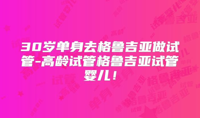 30岁单身去格鲁吉亚做试管-高龄试管格鲁吉亚试管婴儿！