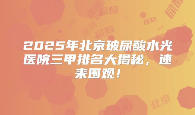 2025年北京玻尿酸水光医院三甲排名大揭秘，速来围观！