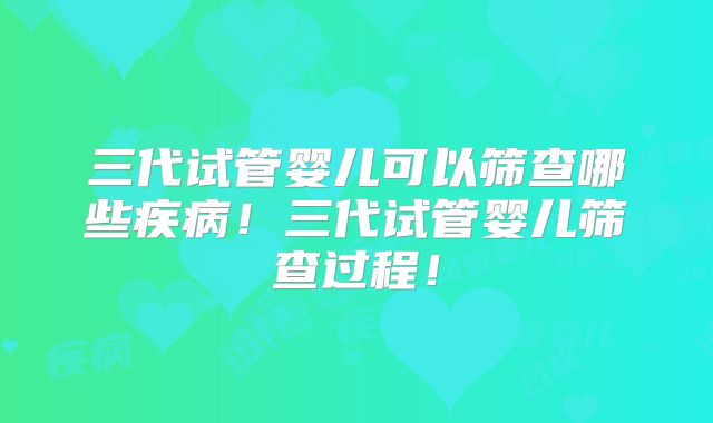 三代试管婴儿可以筛查哪些疾病！三代试管婴儿筛查过程！