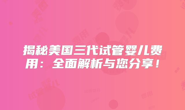 揭秘美国三代试管婴儿费用：全面解析与您分享！