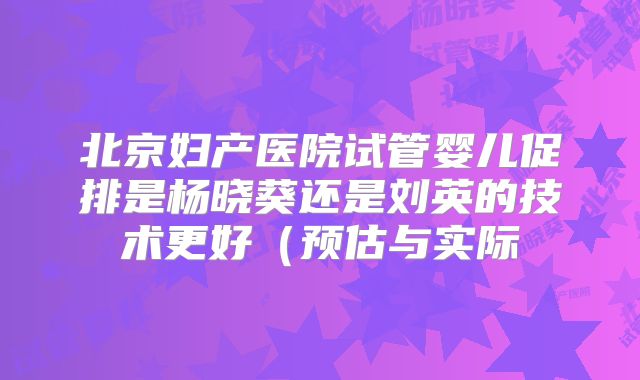 北京妇产医院试管婴儿促排是杨晓葵还是刘英的技术更好(预估与实际