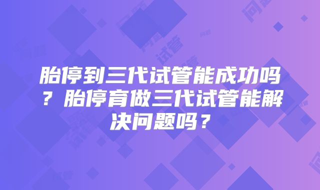 胎停到三代试管能成功吗？胎停育做三代试管能解决问题吗？