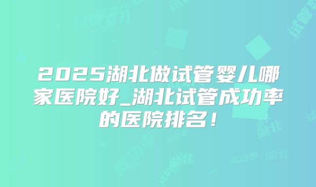 2025湖北做试管婴儿哪家医院好_湖北试管成功率的医院排名！