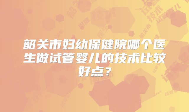 韶关市妇幼保健院哪个医生做试管婴儿的技术比较好点?