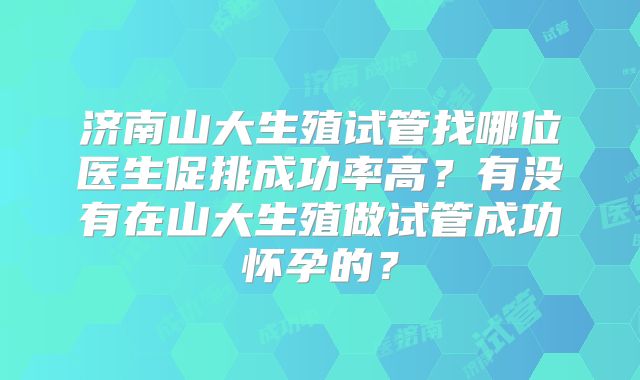 济南山大生殖试管找哪位医生促排成功率高？有没有在山大生殖做试管成功怀孕的？