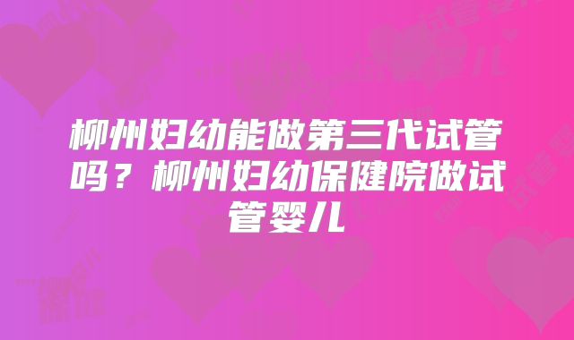 柳州妇幼能做第三代试管吗？柳州妇幼保健院做试管婴儿