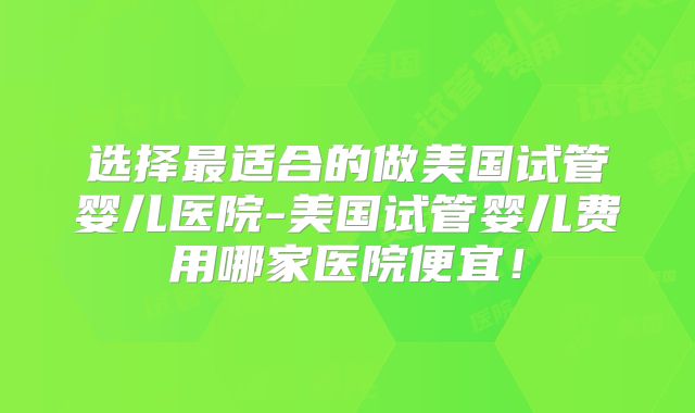 选择最适合的做美国试管婴儿医院-美国试管婴儿费用哪家医院便宜!