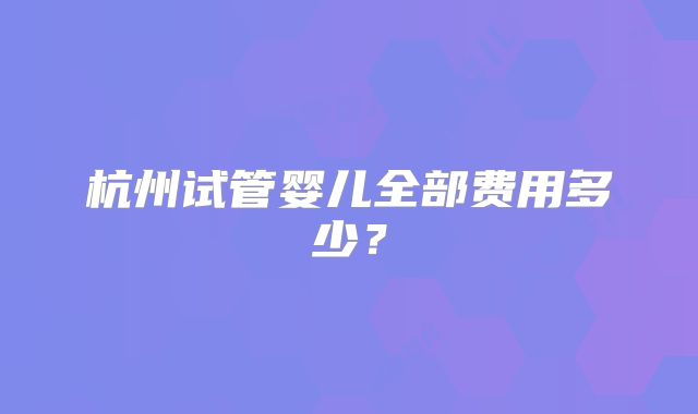 杭州试管婴儿全部费用多少?