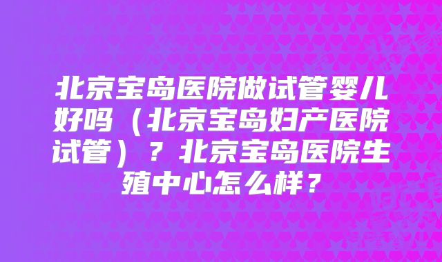 北京宝岛医院做试管婴儿好吗(北京宝岛妇产医院试管)?北京宝岛医院生殖中心怎么样?